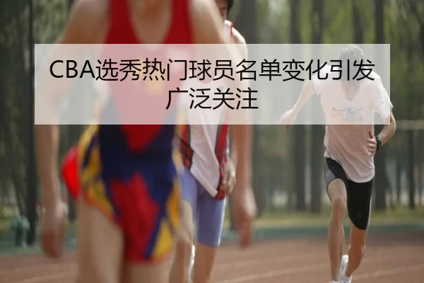 CBA选秀热门球员名单变化引发广泛关注