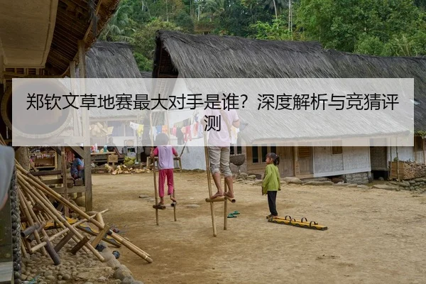 郑钦文草地赛最大对手是谁？深度解析与竞猜评测