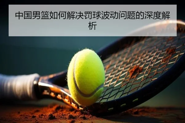 中国男篮如何解决罚球波动问题的深度解析