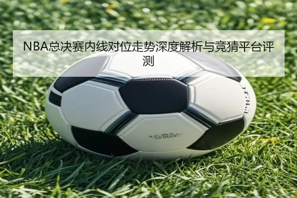 NBA总决赛内线对位走势深度解析与竞猜平台评测
